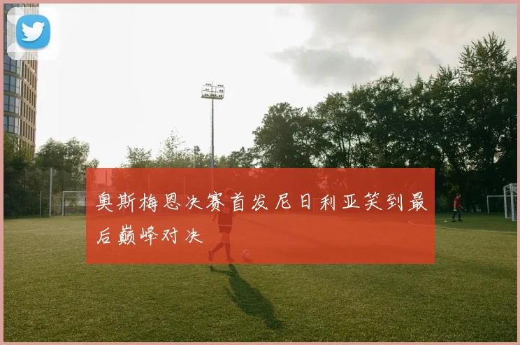 奥斯梅恩决赛首发尼日利亚笑到最后巅峰对决