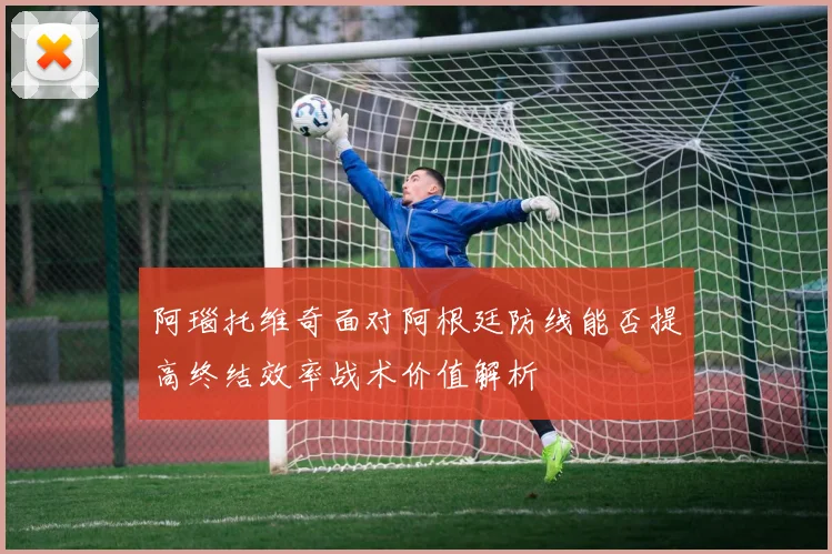 阿瑙托维奇面对阿根廷防线能否提高终结效率战术价值解析