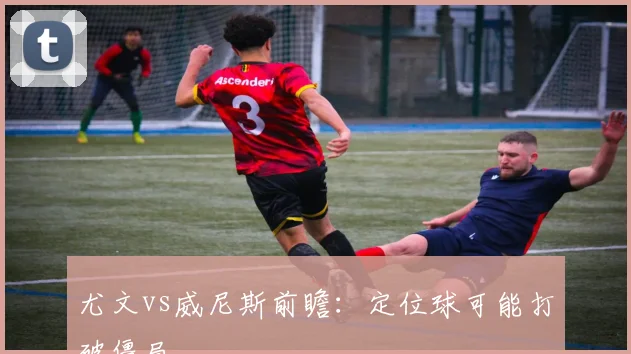 尤文vs威尼斯前瞻:定位球可能打破僵局