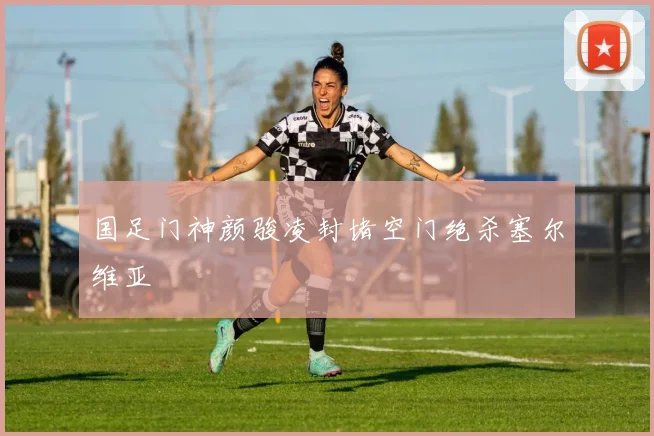国足门神颜骏凌封堵空门绝杀塞尔维亚