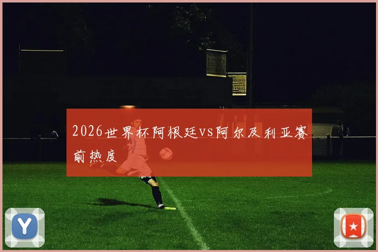 2026世界杯阿根廷vs阿尔及利亚赛前热度