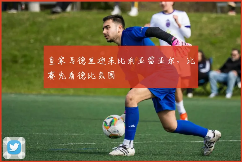 皇家马德里迎来比利亚雷亚尔，比赛先看德比氛围
