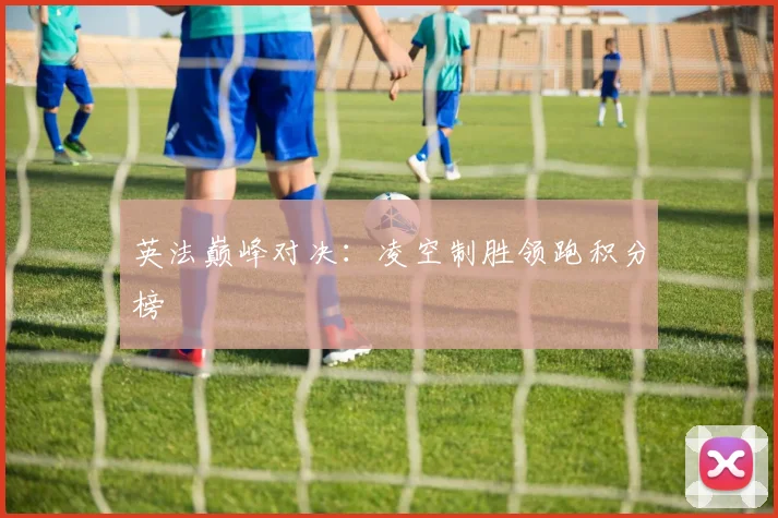 英法巅峰对决：凌空制胜领跑积分榜