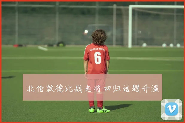 北伦敦德比战老将回归话题升温