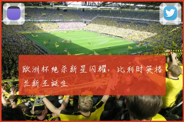 欧洲杯绝杀新星闪耀，比利时英格兰新王诞生