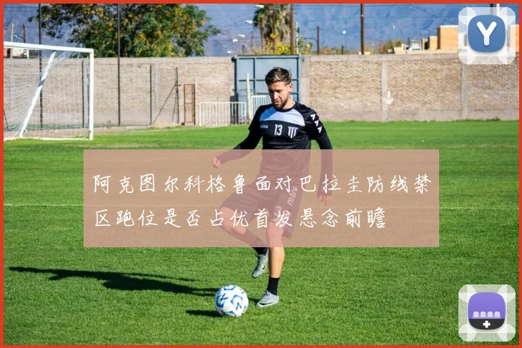 阿克图尔科格鲁面对巴拉圭防线禁区跑位是否占优首发悬念前瞻
