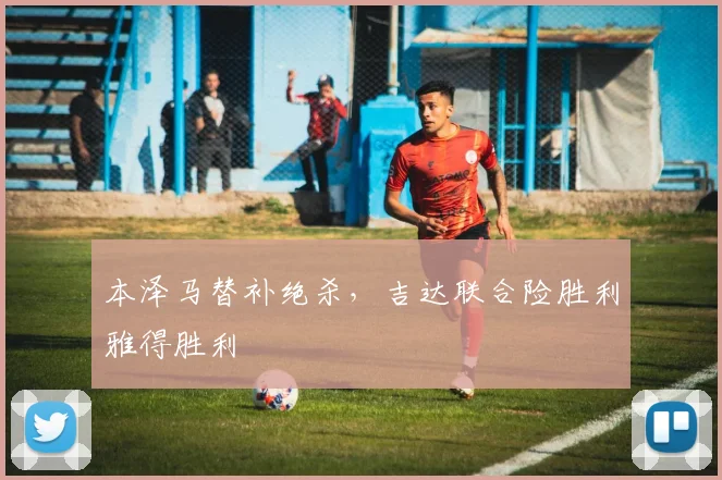 本泽马替补绝杀，吉达联合险胜利雅得胜利