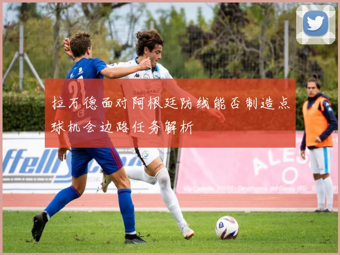 拉万德面对阿根廷防线能否制造点球机会边路任务解析
