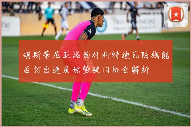 胡斯蒂尼亚诺面对科特迪瓦防线能否打出速度优势破门机会解析