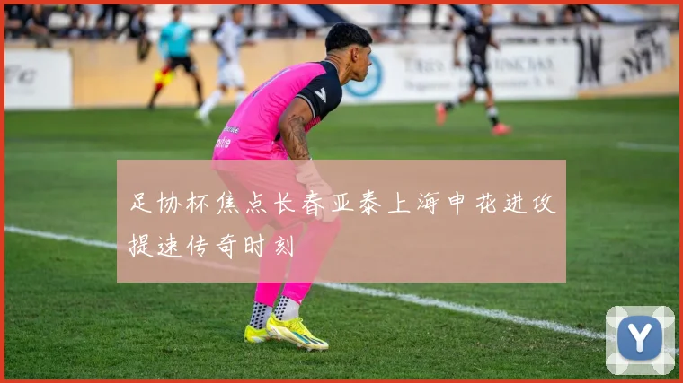 足协杯焦点长春亚泰上海申花进攻提速传奇时刻